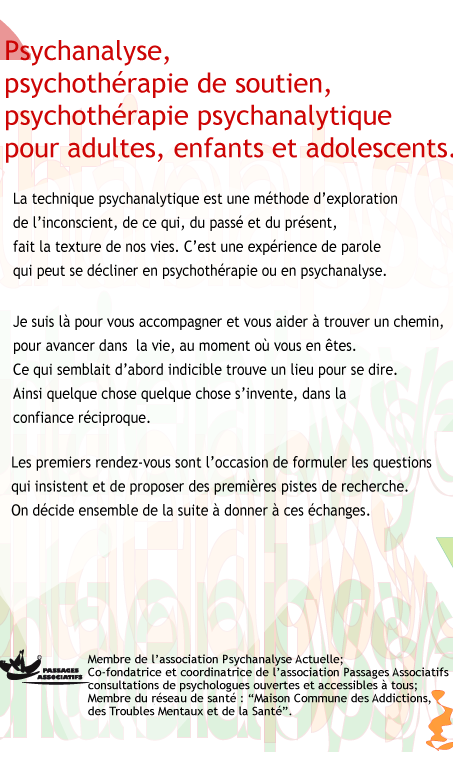 psychoth�rapies psychanalytiques, psychoth�rapies de soutien, psychanalyses pour adultes, enfants et adolescents, et couples. Je travaille � partir de ma propre exp�rience de la psychanalyse et de ma formation th�orique et pratique. La technique psychanalytique est une m�thode d'exploration de l'inconscient, par la parole, de ce qui, du pass� et du pr�sent, fait la texture de nos vies. Elle permet de gagner de la libert�, et peut se d�cliner en psychoth�rapie ou en psychanalyse. Je suis l� pour aider mes patients, � trouver leurs propres rep�res pour avancer dans la vie, au moment o� ils en sont. J'accompagne cette recherche. Avec chacune des personnes que je re�ois, quelque chose s'invente, dans la confiance r�ciproque. Ce qui semblait d'abord indicible trouve un lieu pour se dire. Les premiers rendez-vous sont l'occasion de formuler les questions qui insistent et de proposer des premi�res pistes de recherche. On d�cide, ensemble, de la suite � donner � ces �changes. Membre de l'association Psychanalyse Actuelle ; co fondatrice et coordinatrice de l'association Passages Associatifs, consultations de psychologues ouvertes et accessibles � tous�; membre du r�seau de sant�: ��Maison Commune des Addictions, des Troubles Mentaux et de la Sant�.��