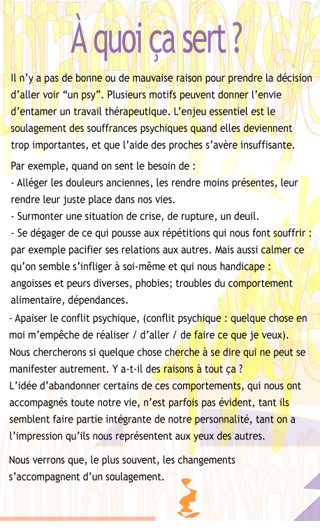 A quoi �a sert�? Il n'y a pas de bonne ou de mauvaise raison pour prendre la d�cision d'aller voir ��un psy��. Plusieurs motifs peuvent donner l'envie d'entamer un travail th�rapeutique. L'enjeu essentiel est le soulagement des souffrances psychiques quand elles deviennent trop importantes, et que l'aide des proches s'av�re insuffisante. Par exemple, quand on sent le besoin de�: - All�ger les douleurs anciennes, les rendre moins pr�sentes, leur rendre leur juste place dans nos vies. - Surmonter une situation de crise, de rupture, un deuil. - Se d�gager de ce qui pousse aux r�p�titions qui nous font souffrir�: par exemple pacifier ses relations aux autres. Mais aussi calmer ce qu'on semble s'infliger � soi-m�me�et qui s'impose � nous : angoisse et peurs diverses, phobies�; troubles du comportement alimentaire, d�pendances. - Apaiser le conflit psychique (conflit psychique : quelque chose en moi m'emp�che de r�aliser ou de faire ce que je veux). Nous essaierons de d�couvrir si quelque chose cherche � se dire qui ne peut se manifester autrement�: y a-t-il des raisons � tout �a�? Abandonner certains de ces comportements, qui nous ont parfois accompagn�s longtemps, n'est pas �vident, tant ils semblent faire partie int�grante de notre personnalit�, tant on a l'impression qu'ils nous repr�sentent aux yeux des autres. Nous verrons que, le plus souvent, les changements s'accompagnent d'un soulagement.