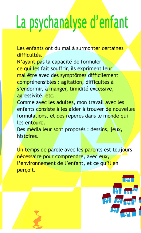 La psychanalyse d'enfant�: Les enfants ont du mal � surmonter certaines difficult�s. N'ayant pas la capacit� de formuler ce qui les fait souffrir, ils expriment leur mal �tre avec des sympt�mes difficilement compr�hensibles�: agitation, difficult�s � s'endormir, � manger, timidit� excessive, etc. Comme avec les adultes, mon travail avec les enfants consiste � les aider � trouver de nouvelles formulations, et des rep�res dans le monde qui les entoure. Des m�dia adapt�s leur sont propos�s : dessins, jeux, histoires. Un temps de parole avec les parents est toujours n�cessaire pour comprendre, avec eux, l'environnement de l'enfant, et ce qu'il en per�oit.