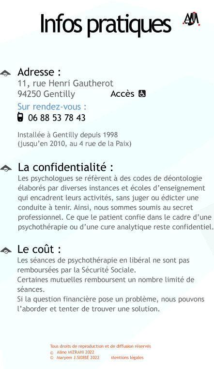 Adresse 11 rue Henri Gautherot 94250 Gentilly ; Sur rendez-vous au 01 49 69 90 97. Install�e � Gentilly depuis 1998 (jusqu'en 2010, au 4 rue de la Paix). Le cout�: Les s�ances de psychoth�rapie en lib�ral ne sont pas rembours�es par la S�curit� Sociale. Certaines mutuelles remboursent un nombre limit� de s�ances. Si la question financi�re pose un probl�me, nous pouvons�l'aborder et tenter de trouver une solution. La confidentialit�: Les psychologues se r�f�rent � des codes de d�ontologie �labor�s par les diverses instances et �coles d'enseignement qui encadrent leurs activit�s, sans juger ou �dicter une conduite � tenir. Ainsi, nous sommes soumis au secret professionnel. Ce que le patient confie dans le cadre d'une psychoth�rapie ou d'une cure analytique reste confidentiel.